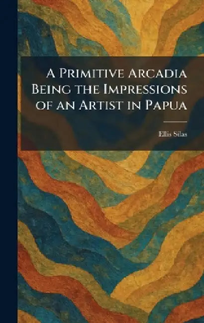 A Primitive Arcadia Being the Impressions of an Artist in Papua by Ellis Silas
