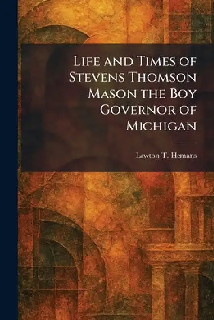 Life and Times of Stevens Thomson Mason the Boy Governor of Michigan by Lawton T. Hemans