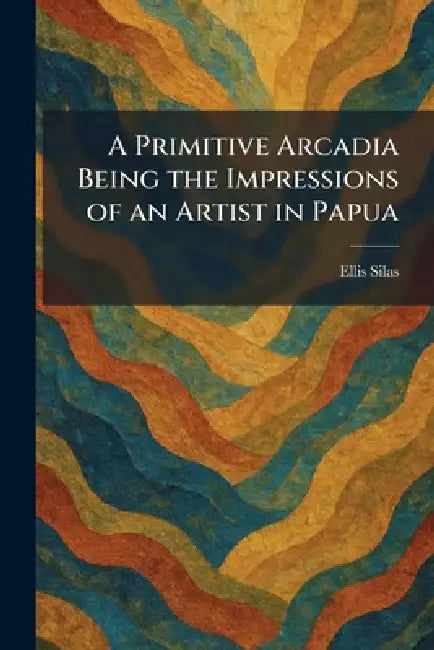 A Primitive Arcadia Being the Impressions of an Artist in Papua by Ellis Silas