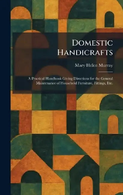 Domestic Handicrafts: A Practical Handbook Giving Directions for the General Maintenance of Household Furniture, Fittings, Etc. by Mary Helen Murray