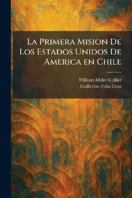 La Primera Mision De Los Estados Unidos De America en Chile by William Miller Collier, Guillermo Feliu Cruz