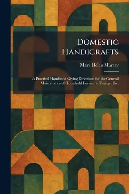 Domestic Handicrafts: A Practical Handbook Giving Directions for the General Maintenance of Household Furniture, Fittings, Etc. by Mary Helen Murray