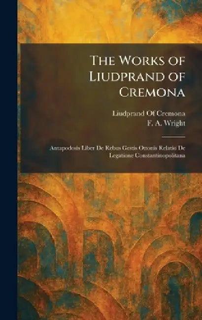 The Works of Liudprand of Cremona: Antapodosis Liber De Rebus Gestis Ottonis Relatio De Legatione Constantinopolitana by Liudprand of Cremona, F. a. Wright
