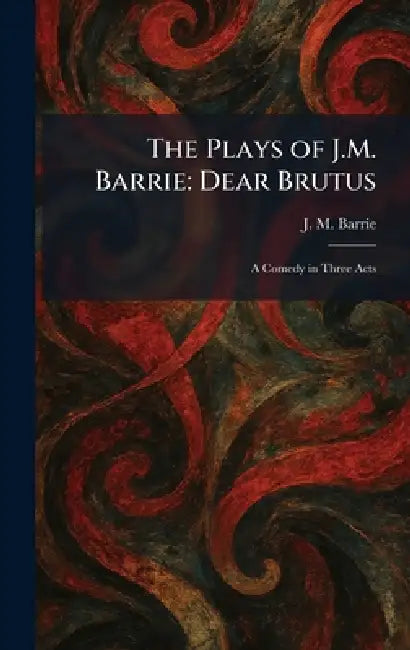 The Plays of J.M. Barrie: Dear Brutus: A Comedy in Three Acts by James Matthew Barrie