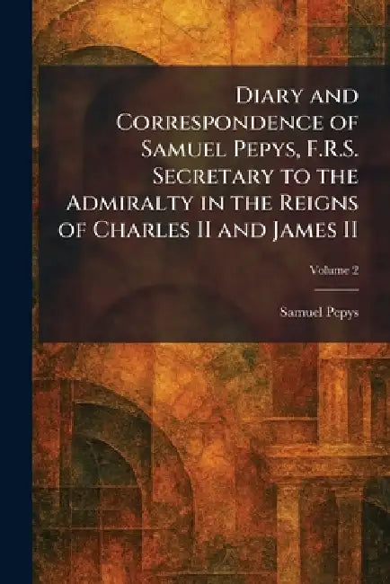 Diary and Correspondence of Samuel Pepys, F.R.S. Secretary to the Admiralty in the Reigns of Charles II and James II by Samuel Pepys