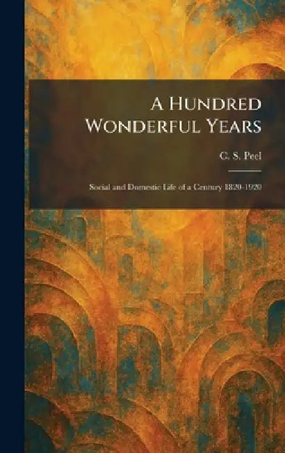 A Hundred Wonderful Years: Social and Domestic Life of a Century 1820-1920 by C. S. Peel