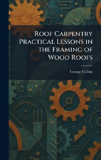 Roof Carpentry Practical Lessons in the Framing of Wood Roofs by George Collins