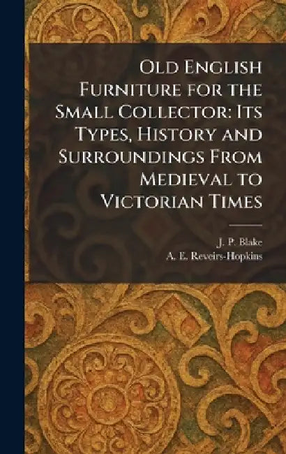 Old English Furniture for the Small Collector: Its Types, History and Surroundings From Medieval to Victorian Times by J. P. Blake, A. E. Reveirs-Hopkins