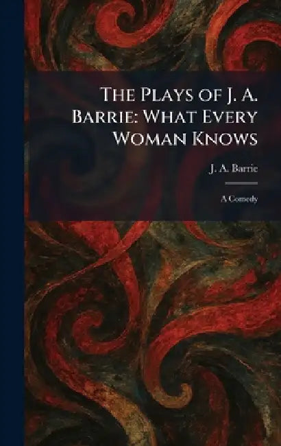 The Plays of J. A. Barrie: What Every Woman Knows: A Comedy by J. A. Barrie