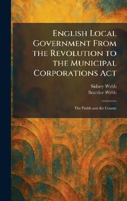 English Local Government From the Revolution to the Municipal Corporations Act: The Parish and the County by Sidney Webb, Beatrice Webb