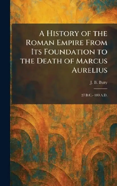 A History of the Roman Empire From Its Foundation to the Death of Marcus Aurelius: 27 B.C.- 180 A.D. by J. B. Bury