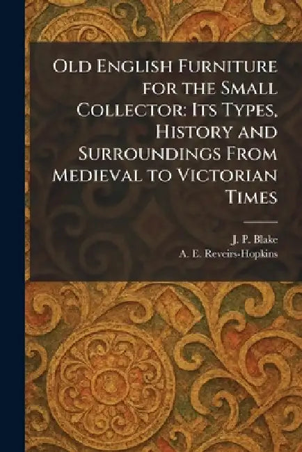 Old English Furniture for the Small Collector: Its Types, History and Surroundings From Medieval to Victorian Times by J. P. Blake, A. E. Reveirs-Hopkins