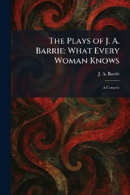 The Plays of J. A. Barrie: What Every Woman Knows: A Comedy by J. A. Barrie