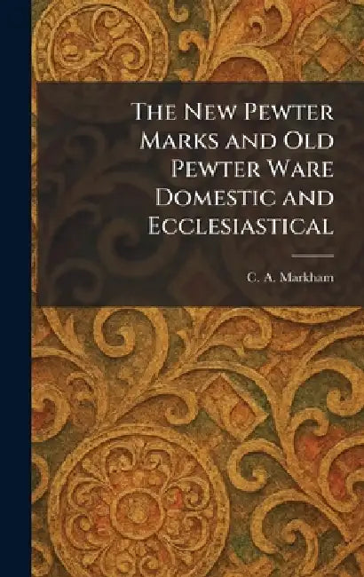 The New Pewter Marks and Old Pewter Ware Domestic and Ecclesiastical by C. A. Markham