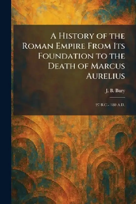 A History of the Roman Empire From Its Foundation to the Death of Marcus Aurelius: 27 B.C.- 180 A.D. by J. B. Bury