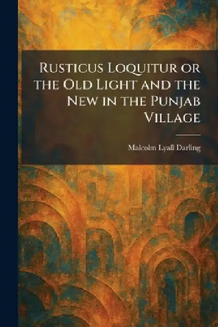 Rusticus Loquitur or the Old Light and the New in the Punjab Village by Malcolm Lyall Darling