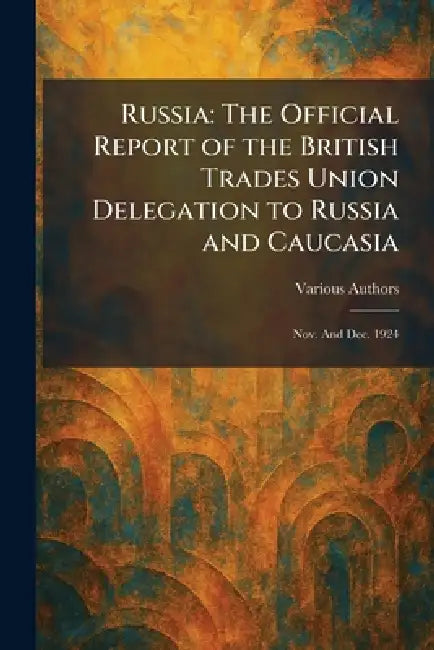 Russia: The Official Report of the British Trades Union Delegation to Russia and Caucasia: Nov. and Dec. 1924 by Various