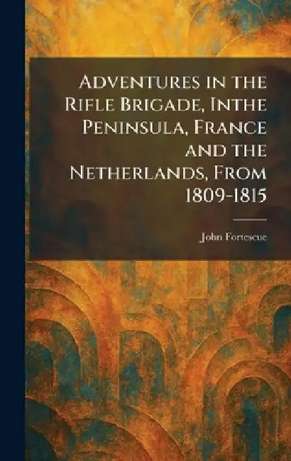 Adventures in the Rifle Brigade, Inthe Peninsula, France and the Netherlands, From 1809-1815 by John Fortescue