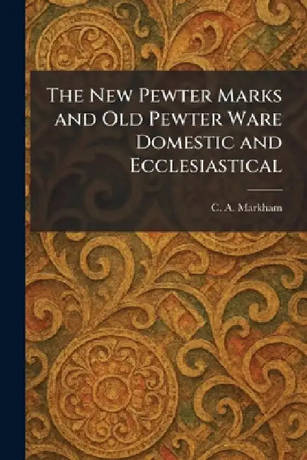 The New Pewter Marks and Old Pewter Ware Domestic and Ecclesiastical by C. A. Markham