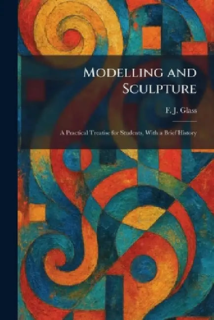 Modelling and Sculpture: A Practical Treatise for Students, With a Brief History by F. J. Glass