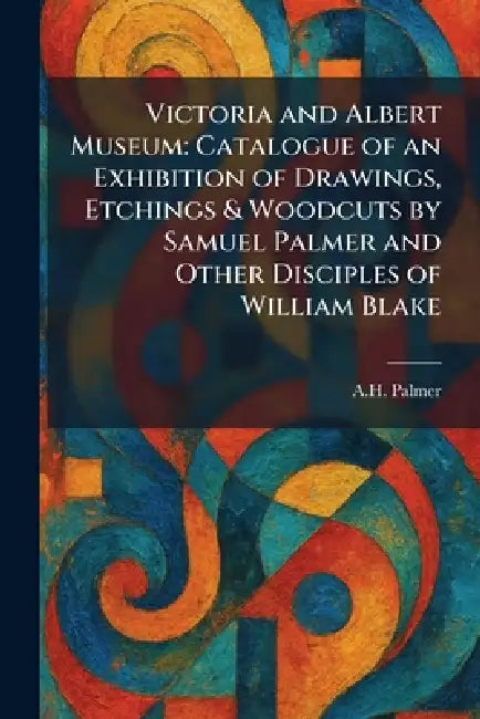 Victoria and Albert Museum: Catalogue of an Exhibition of Drawings, Etchings & Woodcuts by Samuel Palmer and Other Disciples of William Blake by A. H. Palmer