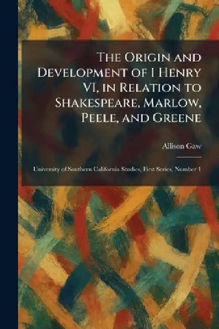 The Origin and Development of 1 Henry VI, in Relation to Shakespeare, Marlow, Peele, and Greene: University of Southern California Studies, First Seri by Allison Gaw