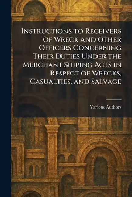 Instructions to Receivers of Wreck and Other Officers Concerning Their Duties Under The Merchant Shiping Acts in Respect of Wrecks, Casualties, and Sa by Various