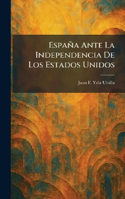 España Ante La Independencia De Los Estados Unidos by Juan F. Yela Utrilla