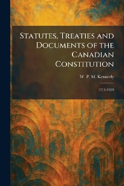 Statutes, Treaties and Documents of the Canadian Constitution: 1713-1929 by W. P. M. Kennedy