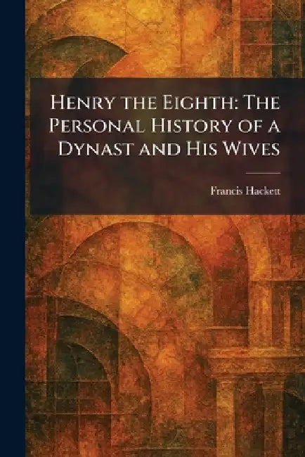 Henry the Eighth: The Personal History of a Dynast and His Wives by Francis Hackett