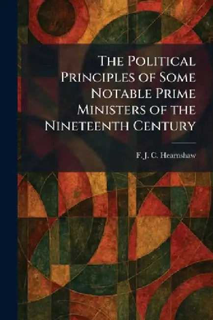The Political Principles of Some Notable Prime Ministers of the Nineteenth Century by F. J. C. Hearnshaw