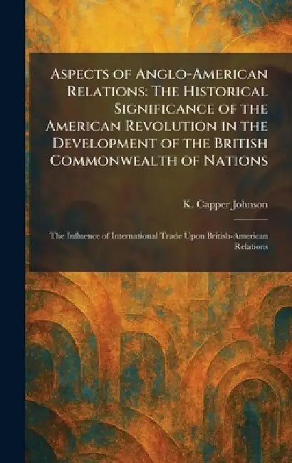 Aspects of Anglo-American Relations: The Historical Significance of the American Revolution in the Development of the British Commonwealth of Nations: by K. Capper Johnson