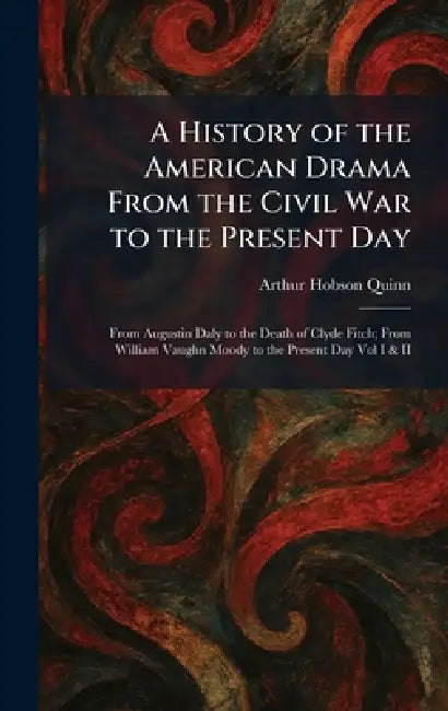 A History of the American Drama From the Civil War to the Present Day: From Augustin Daly to the Death of Clyde Fitch; From William Vaughn Moody to th by Arthur Hobson Quinn
