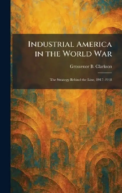 Industrial America in the World War: The Strategy Behind the Line, 1917-1918 by Grosvenor B. Clarkson