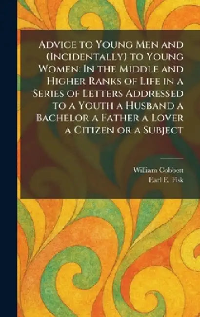 Advice to Young Men and (Incidentally) to Young Women: In the Middle and Higher Ranks of Life in a Series of Letters Addressed to a Youth a Husband a by William Cobbett, Earl E. Fisk