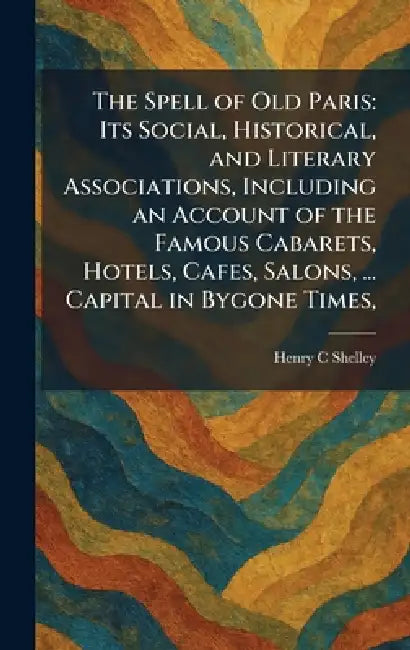 The Spell of Old Paris: Its Social, Historical, and Literary Associations, Including an Account of the Famous Cabarets, Hotels, Cafes, Salons, ... Cap by Henry C. Shelley