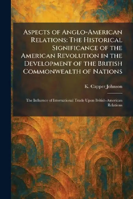 Aspects of Anglo-American Relations: The Historical Significance of the American Revolution in the Development of the British Commonwealth of Nations: by K. Capper Johnson