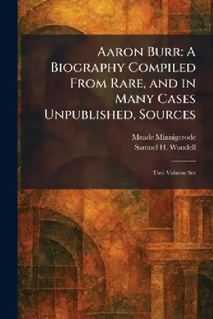 Aaron Burr: A Biography Compiled From Rare, and in Many Cases Unpublished, Sources: Two Volume Set by Meade Minnigerode, Samuel H. Wandell