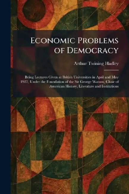 Economic Problems of Democracy: Being Lectures Given at British Universities in April and May 1922, Under the Foundation of the Sir George Watson, Cha by Arthur Twining Hadley