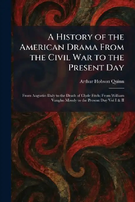 A History of the American Drama From the Civil War to the Present Day: From Augustin Daly to the Death of Clyde Fitch; From William Vaughn Moody to th by Arthur Hobson Quinn