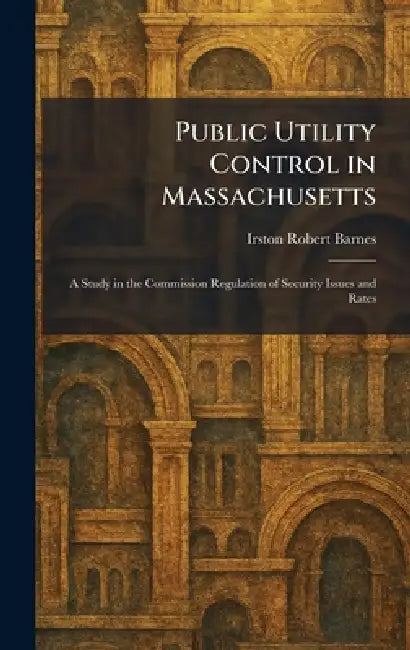 Public Utility Control in Massachusetts: A Study in the Commission Regulation of Security Issues and Rates by Irston Robert Barnes