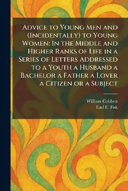 Advice to Young Men and (Incidentally) to Young Women: In the Middle and Higher Ranks of Life in a Series of Letters Addressed to a Youth a Husband a by William Cobbett, Earl E. Fisk