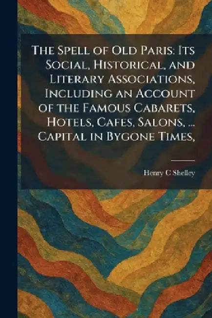 The Spell of Old Paris: Its Social, Historical, and Literary Associations, Including an Account of the Famous Cabarets, Hotels, Cafes, Salons, ... Cap by Henry C. Shelley