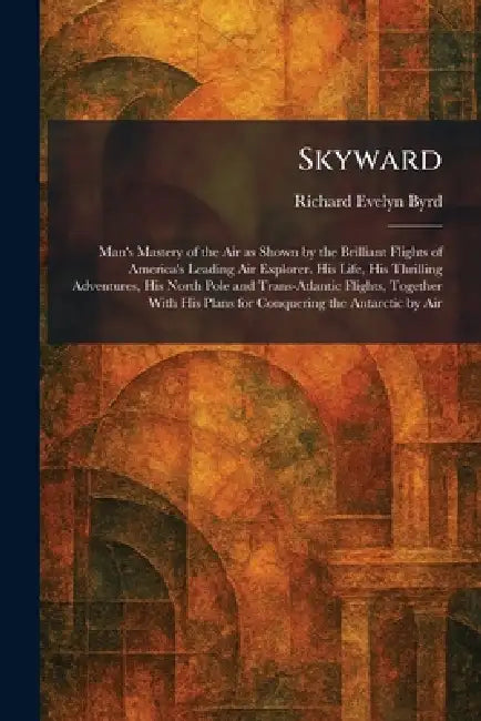 Skyward: Man's Mastery of the Air as Shown by the Brilliant Flights of America's Leading Air Explorer. His Life, His Thrilling Adventures, His North P by Richard Evelyn Byrd