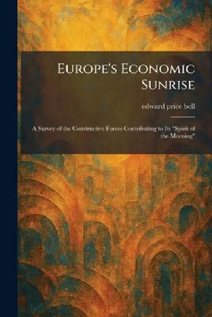 Europe's Economic Sunrise: A Survey of the Constructive Forces Contributing to Its "Spirit of the Morning" by Edward Price Bell