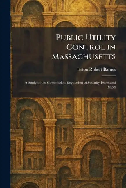 Public Utility Control in Massachusetts: A Study in the Commission Regulation of Security Issues and Rates by Irston Robert Barnes