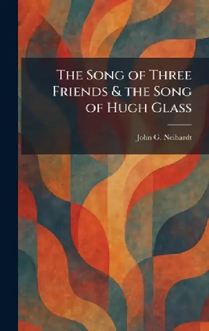 The Song of Three Friends & the Song of Hugh Glass by John G. Neihardt