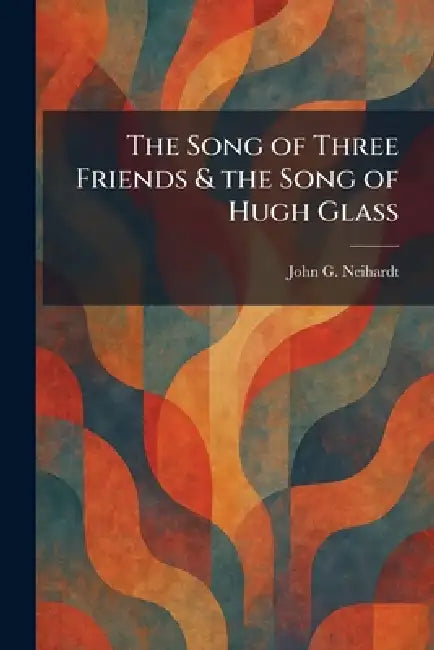 The Song of Three Friends & the Song of Hugh Glass by John G. Neihardt