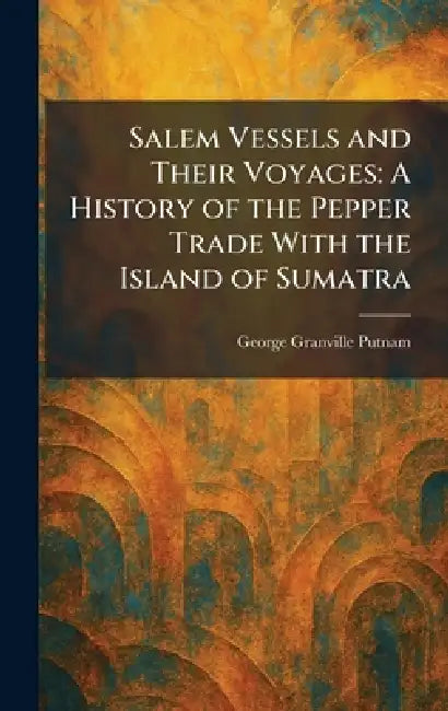 Salem Vessels and Their Voyages: A History of the Pepper Trade With the Island of Sumatra by George Granville Putnam