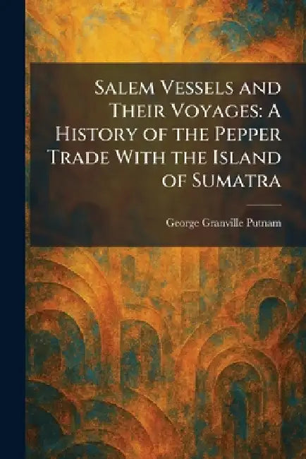 Salem Vessels and Their Voyages: A History of the Pepper Trade With the Island of Sumatra by George Granville Putnam